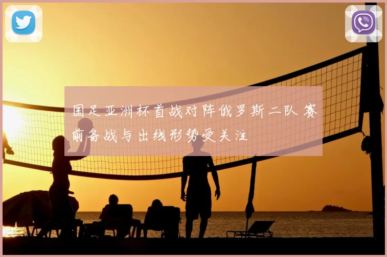 国足亚洲杯首战对阵俄罗斯二队 赛前备战与出线形势受关注