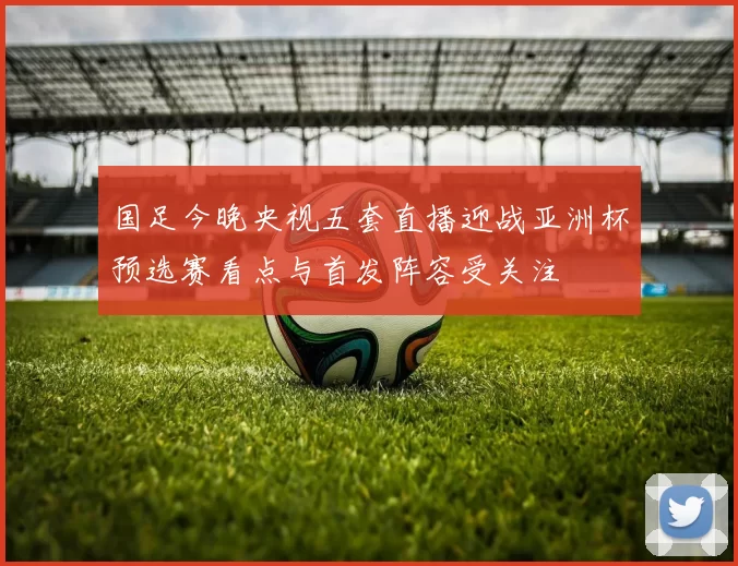 国足今晚央视五套直播迎战亚洲杯预选赛看点与首发阵容受关注