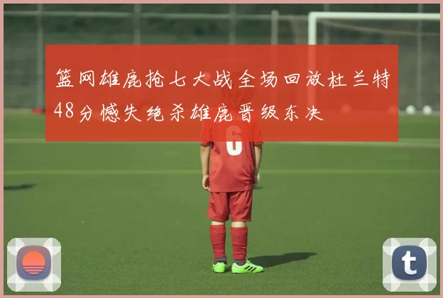 篮网雄鹿抢七大战全场回放杜兰特48分憾失绝杀雄鹿晋级东决