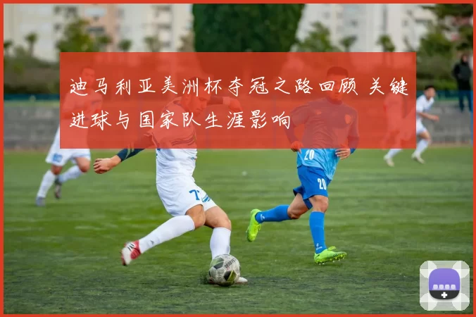 迪马利亚美洲杯夺冠之路回顾 关键进球与国家队生涯影响