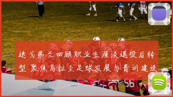 迭戈弗兰回顾职业生涯谈退役后转型 聚焦乌拉圭足球发展与青训建设