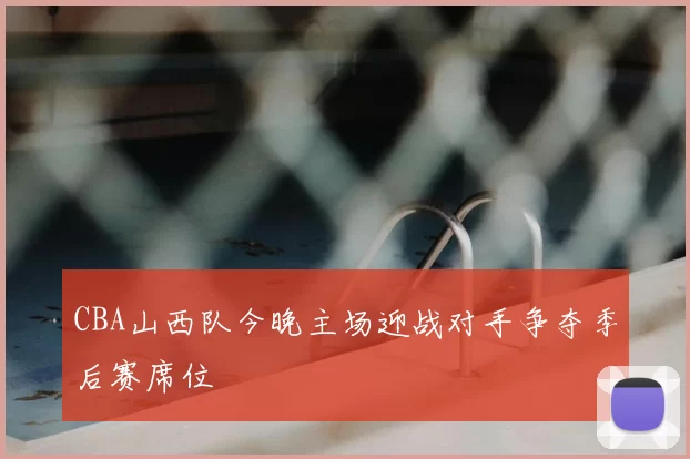 CBA山西队今晚主场迎战对手争夺季后赛席位