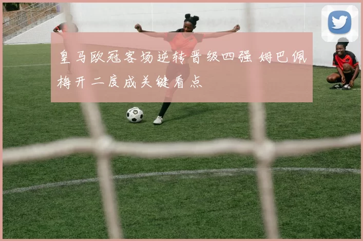 皇马欧冠客场逆转晋级四强 姆巴佩梅开二度成关键看点