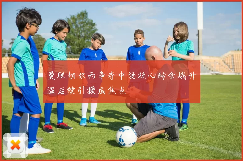 曼联切尔西争夺中场核心转会战升温后续引援成焦点