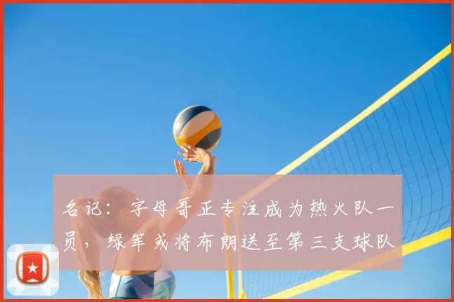 名记:字母哥正专注成为热火队一员,绿军或将布朗送至第三支球队_交易_雄鹿_报价