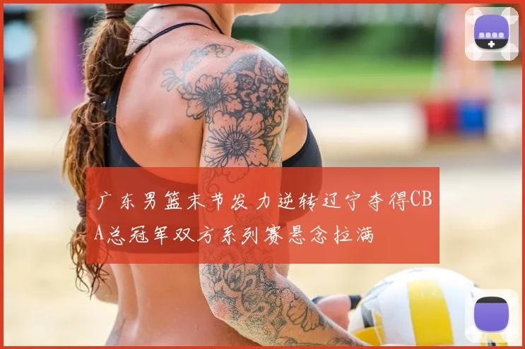 广东男篮末节发力逆转辽宁夺得CBA总冠军双方系列赛悬念拉满