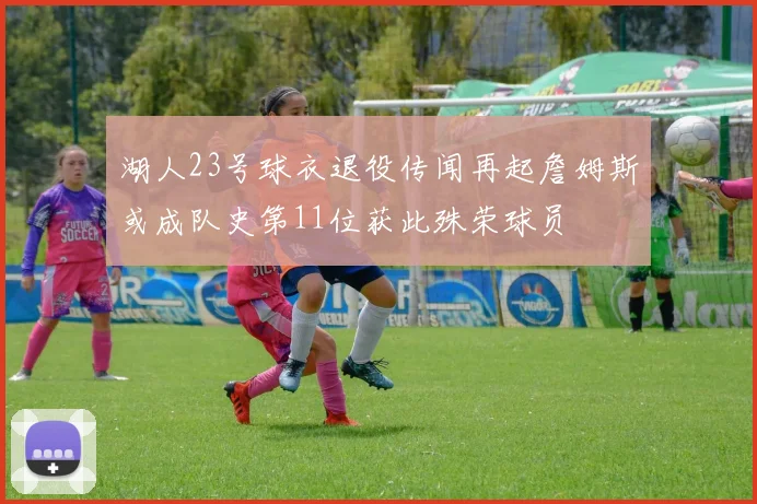 湖人23号球衣退役传闻再起詹姆斯或成队史第11位获此殊荣球员