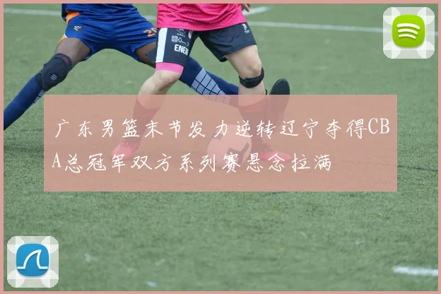 广东男篮末节发力逆转辽宁夺得CBA总冠军双方系列赛悬念拉满