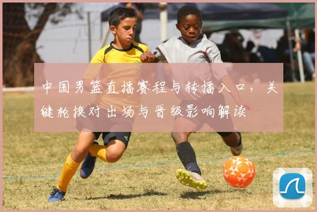 中国男篮直播赛程与转播入口，关键轮换对出场与晋级影响解读
