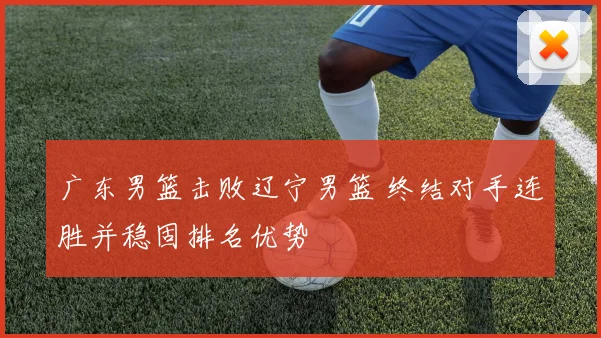 广东男篮击败辽宁男篮 终结对手连胜并稳固排名优势
