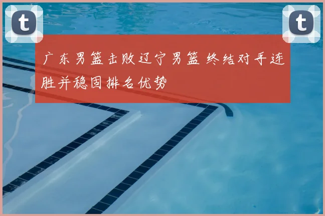 广东男篮击败辽宁男篮 终结对手连胜并稳固排名优势