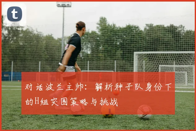 对话波兰主帅:解析种子队身份下的H组突围策略与挑战