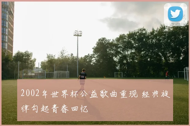 2002年世界杯公益歌曲重现 经典旋律勾起青春回忆