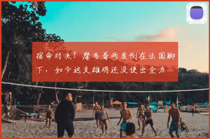 宿命对决!摩洛哥两度倒在法国脚下,如今这支雄鸡还没使出全力