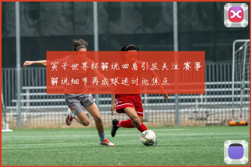寅子世界杯解说回看引发关注 赛事解说细节再成球迷讨论焦点