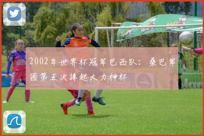 2002年世界杯冠军巴西队：桑巴军团第五次捧起大力神杯