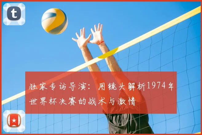 独家专访导演：用镜头解析1974年世界杯决赛的战术与激情
