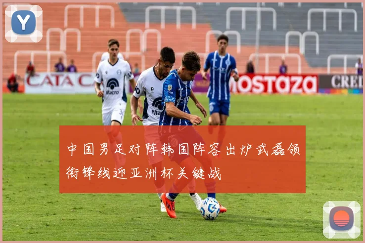 中国男足对阵韩国阵容出炉武磊领衔锋线迎亚洲杯关键战