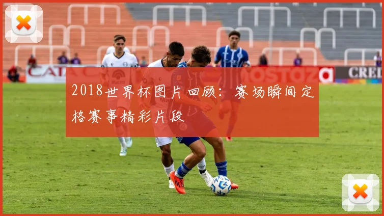 2018世界杯图片回顾:赛场瞬间定格赛事精彩片段