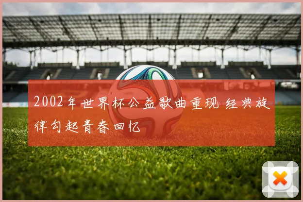 2002年世界杯公益歌曲重现 经典旋律勾起青春回忆