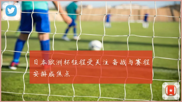 日本欧洲杯征程受关注 备战与赛程安排成焦点