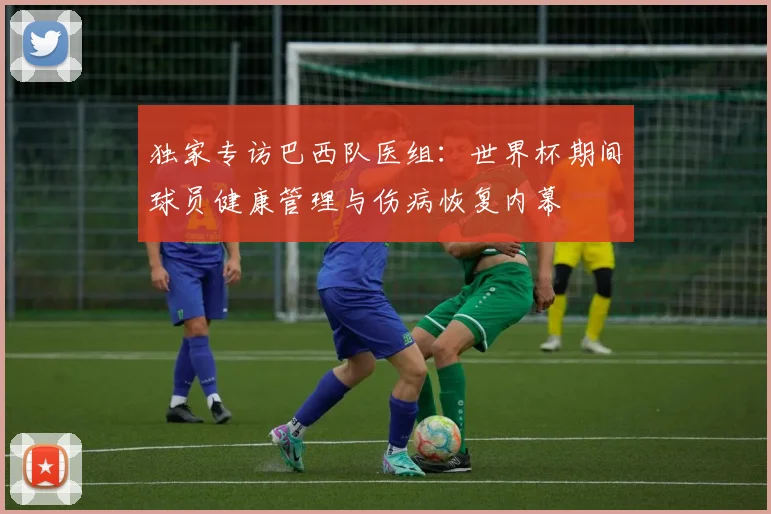 独家专访巴西队医组：世界杯期间球员健康管理与伤病恢复内幕